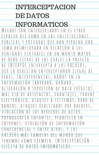 M u c h o s s o n i n t e r c e p t a d o s e n e l c y b e r
e s p a c i o a s í c o m o e n l a s i n s t i t u c i o n e s
p ú b l i c a s y p r i v a d a s Q u e h a n p e r d i d o u n a
s u m a d e s m e s u r a d a e n r e l a c i ó n a s u s
v e n t a n a s v i r t u a l e s e n u n m o n t o m a y o r
d e o c h o c i f r a s d e l o s c u a l e s l a p o l i c í a
d e I N T E R P O L i n t e r c e p t a a l o s H A C K E R S ,
q u e l o r e a l i z a n i n t e r c e p t a n d o i l e g a l d e
r e d e s , i n t e r f e r e n c i a s , d a ñ o s e n l a
i n f o r m a c i ó n ( b o r r a d o , d a ñ a d o ,
a l t e r a c i ó n o s u p r e s i ó n d e d a t a c r é d i t o ) ,
m a l u s o d e a r t e f a c t o s , c h a n t a j e s , f r a u d e
e l e c t r ó n i c o , a t a q u e s a s i s t e m a s , r o b o d e
b a n c o s , a t a q u e s r e a l i z a d o s p o r h a c k e r s ,
v i o l a c i ó n d e l o s d e r e c h o s d e a u t o r ,
p o r n o g r a f í a i n f a n t i l , p e d o f i l i a e n
I n t e r n e t , v i o l a c i ó n d e i n f o r m a c i ó n
c o n f i d e n c i a l y e n t r e o t r o s , y l o s
H A C K E R S m á s f a m o s o s d e l m u n d o q u e
t e n e m o s c o m o e j e m p l o . I N T E R C E P T A C I Ó N
I L Í C I T A D E D A T O S I N F O R M Á T I C O S .
INTERCEPTACION
DE DATOS
INFORMATICOS
 