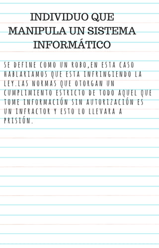 s e d e f i n e c o m o u n r o b o , e n e s t a c a s o
h a b l a r i a m o s q u e e s t a i n f r i n g i e n d o l a
l e y . l a s n o r m a s q u e o t o r g a n u n
c u m p l i m i e n t o e s t r i c t o d e t o d o a q u e l q u e
t o m e i n f o r m a c i ó n s i n a u t o r i z a c i ó n e s
u n i n f r a c t o r y e s t o l o l l e v a r a a
p r i s i ó n .
INDIVIDUO QUE
MANIPULA UN SISTEMA
INFORMÁTICO
 