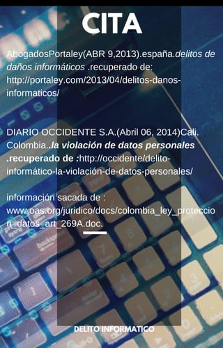 CITA
DELITO INFORMATICO
AbogadosPortaley(ABR 9,2013).españa.delitos de
daños informáticos .recuperado de:
http://portaley.com/2013/04/delitos-danos-
informaticos/
DIARIO OCCIDENTE S.A.(Abril 06, 2014)Cali.
Colombia..la violación de datos personales
.recuperado de :http://occidente/delito-
informático-la-violación-de-datos-personales/
información sacada de :
www.oas.org/juridico/docs/colombia_ley_proteccio
n_datos_art_269A.doc.
 