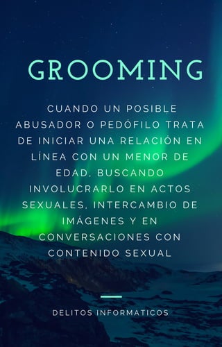 GROOMING
  C U A N D O U N P O S I B L E
A B U S A D O R O P E D Ó F I L O T R A T A
D E I N I C I A R U N A R E L A C I Ó N E N
L Í N E A C O N U N M E N O R D E
E D A D , B U S C A N D O
I N V O L U C R A R L O E N A C T O S
S E X U A L E S , I N T E R C A M B I O D E
I M Á G E N E S Y E N
C O N V E R S A C I O N E S C O N
C O N T E N I D O S E X U A L
D E L I T O S I N F O R M A T I C O S
 