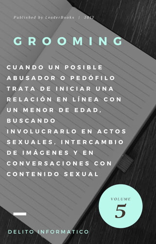 G R O O M I N G
C U A N D O U N P O S I B L E
A B U S A D O R O P E D Ó F I L O
T R A T A D E I N I C I A R U N A
R E L A C I Ó N E N L Í N E A C O N
U N M E N O R D E E D A D ,
B U S C A N D O
I N V O L U C R A R L O E N A C T O S
S E X U A L E S , I N T E R C A M B I O
D E I M Á G E N E S Y E N
C O N V E R S A C I O N E S C O N
C O N T E N I D O S E X U A L
P u b l i s h e d b y L e a d e r B o o k s | 2 0 1 2
D E L I T O I N F O R M A T I C O  
5
V O L U M E
 