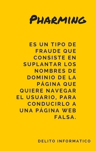 Pharming
D E L I T O I N F O R M A T I C O
 ES UN TIPO DE
FRAUDE QUE
CONSISTE EN
SUPLANTAR LOS
NOMBRES DE
DOMINIO DE LA
PÁGINA QUE
QUIERE NAVEGAR
EL USUARIO, PARA
CONDUCIRLO A
UNA PÁGINA WEB
FALSA.
 