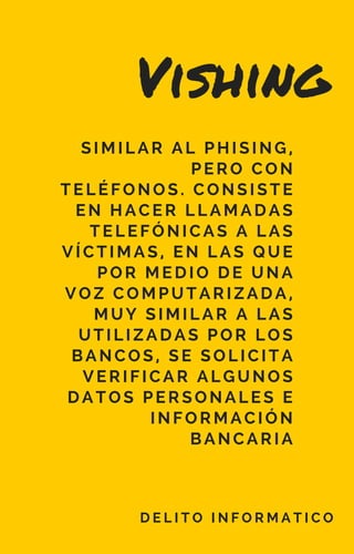 Vishing
D E L I T O I N F O R M A T I C O
SIMILAR AL PHISING,
PERO CON
TELÉFONOS. CONSISTE
EN HACER LLAMADAS
TELEFÓNICAS A LAS
VÍCTIMAS, EN LAS QUE
POR MEDIO DE UNA
VOZ COMPUTARIZADA,
MUY SIMILAR A LAS
UTILIZADAS POR LOS
BANCOS, SE SOLICITA
VERIFICAR ALGUNOS
DATOS PERSONALES E
INFORMACIÓN
BANCARIA
 