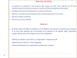 Derechos del titular:
• La patente es constitutiva ( los derechos sólo surgen con ella), tiene vigencia por 20 años
contados desde la fecha de la solicitud y confiere al titular las siguientes atribuciones:
§ Explotación económica directamente o a través de licencias.
§ Derecho a reivindicar cuando otra persona lo explota (prescribe en tres años).
§ Solicitar medidas cautelares.
§ Ejercer las acciones penales.
Deberes:
§ El titular asume el deber de explotar y el de registrar las cesiones o licencias que otorgue,
si en tres años después de la concesión de la patente no la explota, algún interesado
puede solicitar que se le otorgue una licencia obligatoria.
Modelo de utilidad: nueva forma, configuración o disposición de
elementos que implica un valor agregado.
• Confiere del derecho de explotación exclusiva por 10 años.
 