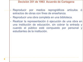 Decisión 351 de 1993 Acuerdo de Cartagena
• Reproducir por medios reprográficos artículos ó
extractos de obras con fines de enseñanza.
• Reproducir una obra completa en una biblioteca.
• Realizar la representación ó ejecución de una obra en
una institución de educación, sin cobrar la entrada y
cuando el público esté compuesto por personal y
estudiantes de la institución.
 