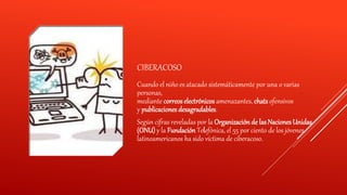 CIBERACOSO
Cuando el niño es atacado sistemáticamente por una o varias
personas,
mediante correos electrónicos amenazantes, chats ofensivos
y publicaciones desagradables.
Según cifras reveladas por la Organización de lasNaciones Unidas
(ONU) y la Fundación Telefónica, el 55 por ciento de los jóvenes
latinoamericanos ha sido víctima de ciberacoso.
 