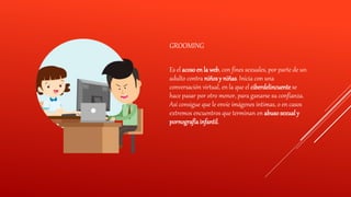 GROOMING
Es el acoso en la web, con fines sexuales, por parte de un
adulto contra niñosy niñas. Inicia con una
conversación virtual, en la que el ciberdelincuente se
hace pasar por otro menor, para ganarse su confianza.
Así consigue que le envíe imágenes íntimas, o en casos
extremos encuentros que terminan en abuso sexualy
pornografíainfantil.
 