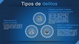 Tipos de delitos
Fraudes cometidos mediante
manipulación de computadoras
En este se reúne: la manipulación de datos de
entrada (sustraer datos), manipulación de
programas (modificar programas del sistema o
insertar nuevos programas o rutinas),
manipulación de los datos de salida (fijación de un
objeto al funcionamiento de sistemas de
información, el caso de los cajeros automáticos) y
fraude efectuado por manipulación informática (se
sacan pequeñas cantidades de dinero de unas
cuentas a otras).
Daños o modificaciones de
programas o datos
computarizadosEntran tres formas de delitos: sabotaje informático
(eliminar o modificar sin autorización funciones o
datos de una computadora con el objeto de
obstaculizar el funcionamiento) y acceso no
autorizado a servicios y sistemas informáticos (ya
sea por curiosidad, espionaje o por sabotaje).
Manipulación de
datos de entrada
Como objetivo cuando se altera directamente
los datos de una información computarizada.
Como instrumento cuando se usan las
computadoras como medio de falsificación de
documentos.
 