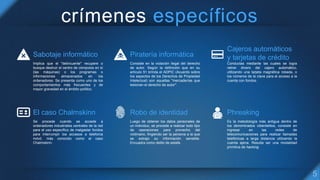 crímenes específicos
Sabotaje informático
Implica que el "delincuente" recupere o
busque destruir el centro de cómputos en sí
(las máquinas) o los programas o
informaciones almacenados en los
ordenadores. Se presenta como uno de los
comportamientos más frecuentes y de
mayor gravedad en el ámbito político.
Piratería informática
Consiste en la violación ilegal del derecho
de autor. Según la definición que en su
artículo 51 brinda el ADPIC (Acuerdo sobre
los aspectos de los Derechos de Propiedad
Intelectual) son aquellas "mercaderías que
lesionan el derecho de autor".
Cajeros automáticos
y tarjetas de crédito
Conductas mediante las cuales se logra
retirar dinero del cajero automático,
utilizando una tarjeta magnética robada, o
los números de la clave para el acceso a la
cuenta con fondos.
El caso Chalmskinn
Se procede cuando se accede a
ordenadores industriales centrales de la red
para el uso específico de malgastar fondos
para interrumpir los accesos a telefonía
móvil, más conocido como el caso
Chalmskinn.
Robo de identidad
Luego de obtener los datos personales de
un individuo, se procede a realizar todo tipo
de operaciones para provecho del
victimario, fingiendo ser la persona a la que
se extrajo su información sensible.
Encuadra como delito de estafa.
Phreaking
Es la metodología más antigua dentro de
los denominados ciberdelitos, consiste en
ingresar en las redes de
telecomunicaciones para realizar llamadas
telefónicas a larga distancia utilizando la
cuenta ajena. Resulta ser una modalidad
primitiva de hacking.
 