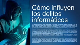 Cómo influyen
los delitos
informáticosLos delitos informáticos están presentes en la actualidad en cualquier parte del mundo en la que se
tenga acceso a un medio virtual y electrónico, esto conlleva a que la información que publicamos en
redes sociales, perfiles, correos entre otros puede llegar a ser vulnerada. Este tipo de acceso a la
privacidad de una persona puede afectar no solo su vida financiera sino también su vida personal.
El uso de dispositivos cada vez es más común, ya que todas las personas buscan comunicarse
entre sí, enviar información es algo inevitable sobre todo en aquellos casos en que las distancias son
más largas. Cualquier tipo de información que se envié por medios electrónicos puede ser alcanzada
por un ciberdelincuente, el cual no busca siempre un beneficio económico con su actividad delictiva,
sino que en algunos casos solo busca poner a prueba su inteligencia.
Al ampliarse el campo de los Delitos Informáticos también se han creado dependencias en las
diferentes instituciones de seguridad que buscan ponerle freno a las acciones delictivas cometida
por este tipo de personas.
La información que suministramos en las redes sociales es de gran valor para aquellas que tienen el
tiempo de investigar la vida de los demás, sin darnos cuenta nosotros mismos suministramos
información valiosa no solo de nuestra vida y actividades sino también de quienes nos rodean.
Desafortunadamente cuando una persona se da cuenta de que sus datos han sido vulnerados es
demasiado tarde.
 