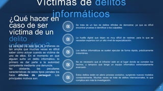 Víctimas de delitos
informáticos
Se trata de un tipo de delitos difíciles de demostrar, ya que es difícil
encontrar pruebas e identificar a los culpables.
La huella digital que dejan es muy difícil de rastrear, para lo que se
necesitan expertos con un alto nivel de especialización.
Los delitos informáticos se suelen ejecutar de forma rápida, prácticamente
instantánea.
No es necesario que el infractor esté en el lugar donde se cometen los
hechos, y tampoco que tenga un equipo informático extremadamente
avanzado.
Estos delitos están en pleno proceso evolutivo, surgiendo nuevos modelos
constantemente. Muchas veces se trata de delitos internacionales, lo que
complica aún más la investigación.
¿Qué hacer en
caso de ser
víctima de un
La variedad de este tipo de crímenes es
tan amplia que muchas veces es difícil
saber cómo actuar cuando se víctima de
uno de ellos. En el momento en que
alguien sufre un delito informático, lo
primero es dar parte a la autoridad
competente mediante una denuncia.
No obstante, las peculiares
características de estos tipos penales los
hace difíciles de perseguir. Los
principales motivos son:
 