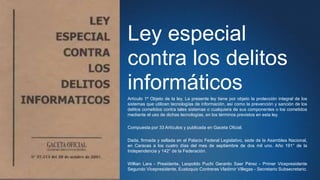 Ley especial
contra los delitos
informáticos
Artículo 1º Objeto de la ley. La presente ley tiene por objeto la protección integral de los
sistemas que utilicen tecnologías de información, así como la prevención y sanción de los
delitos cometidos contra tales sistemas o cualquiera de sus componentes o los cometidos
mediante el uso de dichas tecnologías, en los términos previstos en esta ley.
Compuesta por 33 Artículos y publicada en Gaceta Oficial.
Dada, firmada y sellada en el Palacio Federal Legislativo, sede de la Asamblea Nacional,
en Caracas a los cuatro días del mes de septiembre de dos mil uno. Año 191° de la
Independencia y 142° de la Federación.
Willian Lara - Presidente, Leopoldo Puchi Gerardo Saer Pérez - Primer Vicepresidente
Segundo Vicepresidente, Eustoquio Contreras Vladimir Villegas - Secretario Subsecretario.
 