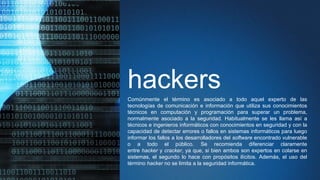 hackersComúnmente el término es asociado a todo aquel experto de las
tecnologías de comunicación e información que utiliza sus conocimientos
técnicos en computación y programación para superar un problema,
normalmente asociado a la seguridad. Habitualmente se les llama así a
técnicos e ingenieros informáticos con conocimientos en seguridad y con la
capacidad de detectar errores o fallos en sistemas informáticos para luego
informar los fallos a los desarrolladores del software encontrado vulnerable
o a todo el público. Se recomienda diferenciar claramente
entre hacker y cracker, ya que, si bien ambos son expertos en colarse en
sistemas, el segundo lo hace con propósitos ilícitos. Además, el uso del
término hacker no se limita a la seguridad informática.
 