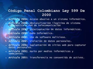 Código Penal Colombiano Ley 599 De
2000
 Artículo 269A: Acceso abusivo a un sistema informático.
 Artículo 269B: Obstaculización ilegítima de sistema
informático o red de telecomunicación
 Artículo 269C: Interceptación de datos informáticos.
 Artículo 269D: Daño Informático.
 Artículo 269E: Uso de software malicioso.
 Artículo 269F: Violación de datos personales.
 Artículo 269G: Suplantación de sitios web para capturar
datos personales.
 Artículo 269I: Hurto por medios informáticos y
semejantes.
 Artículo 269J: Transferencia no consentida de activos.
 