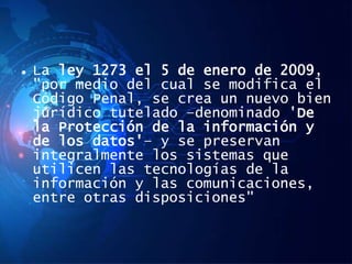  La ley 1273 el 5 de enero de 2009,
"por medio del cual se modifica el
Código Penal, se crea un nuevo bien
jurídico tutelado –denominado 'De
la Protección de la información y
de los datos'– y se preservan
integralmente los sistemas que
utilicen las tecnologías de la
información y las comunicaciones,
entre otras disposiciones"
 