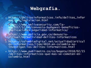 Webgrafía.
 https://delitosinformaticos.info/delitos_infor
maticos/legislacion.html
 https://www.welivesecurity.com/la-
es/2017/12/06/convenio-budapest-beneficios-
implicaciones-seguridad-informatica/
 https://www.policia.gov.co/denuncia-
virtual/normatividad-delitos-informaticos
 https://colombiadigital.net/actualidad/articul
os-informativos/item/4810-en-colombia-se-
investigan-los-delitos-informaticos.html
 https://www.publimetro.co/co/bogota/2018/02/15
/delitos-informaticos-que-mas-se-cometen-en-
colombia.html
 