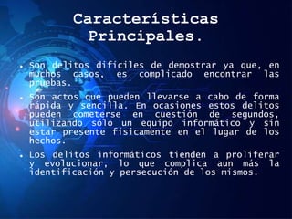 Características
Principales.
 Son delitos difíciles de demostrar ya que, en
muchos casos, es complicado encontrar las
pruebas.
 Son actos que pueden llevarse a cabo de forma
rápida y sencilla. En ocasiones estos delitos
pueden cometerse en cuestión de segundos,
utilizando sólo un equipo informático y sin
estar presente físicamente en el lugar de los
hechos.
 Los delitos informáticos tienden a proliferar
y evolucionar, lo que complica aun más la
identificación y persecución de los mismos.
 