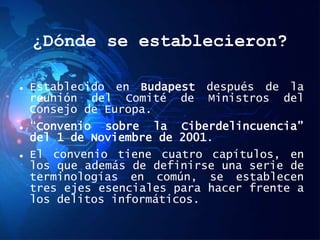¿Dónde se establecieron?
 Establecido en Budapest después de la
reunión del Comité de Ministros del
Consejo de Europa.
 “Convenio sobre la Ciberdelincuencia”
del 1 de Noviembre de 2001.
 El convenio tiene cuatro capítulos, en
los que además de definirse una serie de
terminologías en común, se establecen
tres ejes esenciales para hacer frente a
los delitos informáticos.
 