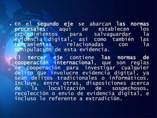  En el segundo eje se abarcan las normas
procesales: aquí se establecen los
procedimientos para salvaguardar la
evidencia digital, así como también las
herramientas relacionadas con la
manipulación de esta evidencia.
 El tercer eje contiene las normas de
cooperación internacional, que son reglas
de cooperación para investigar cualquier
delito que involucre evidencia digital, ya
sean delitos tradicionales o informáticos.
Incluye, entre otras, disposiciones acerca
de la localización de sospechosos,
recolección o envío de evidencia digital, e
incluso lo referente a extradición.
 