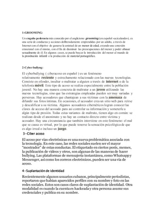 1-GROOMING:
Un engaño pederasta más conocido por el anglicismo grooming (en español «acicalando»), es
una serie de conductas y acciones deliberadamente emprendidas por un adulto, a través de
Internet con el objetivo de ganarse la amistad de un menor de edad, creando una conexión
emocional con el mismo, con el fin de disminuir las preocupaciones del menor y poder abusar
sexualmente de él. En algunos casos,se puede buscar la introducción del menor al mundo de
la prostitución infantil o la producción de material pornográfico.
2-Cyber bullyng:
El cyberbullying ( ciberacoso en español ) es un fenómeno
relativamente reciente y estrechamente relacionado con las nuevas tecnologías.
Consiste en ofender, insultar o maltratar a alguien a través de internet o de la
telefonía móvil. Este tipo de acoso se realiza especialmente entre la población
juvenil. No hay una manera concreta de maltratar a un joven utilizando las
nuevas tecnologías, sino que las estrategias empleadas pueden ser muy variadas y
perversas. Hay acosadores que chantajean a sus víctimas con la amenaza de
difundir sus fotos íntimas. En ocasiones, el acosador crea un sitio web para reírse
y descalificar a su víctima. Algunos acosadores cibernéticos logran conocer las
claves de acceso del acosado para así controlar su información y someterle a
algún tipo de presión. Todas estas variantes de maltrato, tienen algo en común: se
realizan desde el anonimato y no hay un contacto directo entre víctima y
acosador. Hay una circunstancia que también interviene en este fenómeno: el mal
que se causa es virtual, por lo que puede tenerse la sensación psicológica de que
es algo irreal o incluso un juego.
3-Ciber acoso
El acoso por vías electrónicas es una nueva problemática asociada con
la tecnología. En este caso, las redes sociales suelen ser el mayor
“mostrador” de estas conductas. El etiquetado en ciertos posts, memes,
la publicación de videos y otros, son algunas de las maneras de hacer
bullying. Las plataformas de mensajería instantánea, como Whatsapp y
Messenger, así como los correos electrónicos, pueden ser una vía de
acoso.
4-Suplantación de identidad
Recientemente algunos usuarios cubanos, principalmente periodistas,
reportaron que habían aparecidos perfiles con su nombre y foto en las
redes sociales. Estos son casos claros de suplantación de identidad. Otra
modalidad es cuando la cuenta es hackeada y otra persona asume sus
credenciales y publica en su nombre.
 