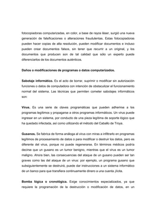 fotocopiadoras computarizadas, en color, a base de rayos láser, surgió una nueva
generación de falsificaciones o alteraciones fraudulentas. Estas fotocopiadoras
pueden hacer copias de alta resolución, pueden modificar documentos e incluso
pueden crear documentos falsos, sin tener que recurrir a un original, y los
documentos que producen son de tal calidad que sólo un experto puede
diferenciarlos de los documentos auténticos.
Daños o modificaciones de programas o datos computarizados.
Sabotaje informático. Es el acto de borrar, suprimir o modificar sin autorización
funciones o datos de computadora con intención de obstaculizar el funcionamiento
normal del sistema. Las técnicas que permiten cometer sabotajes informáticos
son:
Virus. Es una serie de claves programáticas que pueden adherirse a los
programas legítimos y propagarse a otros programas informáticos. Un virus puede
ingresar en un sistema, por conducto de una pieza legítima de soporte lógico que
ha quedado infectada, así como utilizando el método del Caballo de Troya.
Gusanos. Se fabrica de forma análoga al virus con miras a infiltrarlo en programas
legítimos de procesamiento de datos o para modificar o destruir los datos, pero es
diferente del virus, porque no puede regenerarse. En términos médicos podría
decirse que un gusano es un tumor benigno, mientras que el virus es un tumor
maligno. Ahora bien, las consecuencias del ataque de un gusano pueden ser tan
graves como las del ataque de un virus: por ejemplo, un programa gusano que
subsiguientemente se destruirá, puede dar instrucciones a un sistema informático
de un banco para que transfiera continuamente dinero a una cuenta ¡lícita.
Bomba lógica o cronológica. Exige conocimientos especializados, ya que
requiere la programación de la destrucción o modificación de datos, en un
 