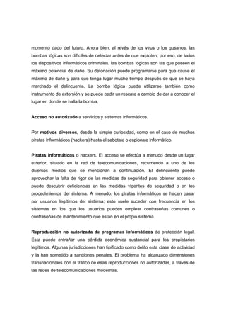 momento dado del futuro. Ahora bien, al revés de los virus o los gusanos, las
bombas lógicas son difíciles de detectar antes de que exploten; por eso, de todos
los dispositivos informáticos criminales, las bombas lógicas son las que poseen el
máximo potencial de daño. Su detonación puede programarse para que cause el
máximo de daño y para que tenga lugar mucho tiempo después de que se haya
marchado el delincuente. La bomba lógica puede utilizarse también como
instrumento de extorsión y se puede pedir un rescate a cambio de dar a conocer el
lugar en donde se halla la bomba.
Acceso no autorizado a servicios y sistemas informáticos.
Por motivos diversos, desde la simple curiosidad, como en el caso de muchos
piratas informáticos (hackers) hasta el sabotaje o espionaje informático.
Piratas informáticos o hackers. El acceso se efectúa a menudo desde un lugar
exterior, situado en la red de telecomunicaciones, recurriendo a uno de los
diversos medios que se mencionan a continuación. El delincuente puede
aprovechar la falta de rigor de las medidas de seguridad para obtener acceso o
puede descubrir deficiencias en las medidas vigentes de seguridad o en los
procedimientos del sistema. A menudo, los piratas informáticos se hacen pasar
por usuarios legítimos del sistema; esto suele suceder con frecuencia en los
sistemas en los que los usuarios pueden emplear contraseñas comunes o
contraseñas de mantenimiento que están en el propio sistema.
Reproducción no autorizada de programas informáticos de protección legal.
Esta puede entrañar una pérdida económica sustancial para los propietarios
legítimos. Algunas jurisdicciones han tipificado como delito esta clase de actividad
y la han sometido a sanciones penales. El problema ha alcanzado dimensiones
transnacionales con el tráfico de esas reproducciones no autorizadas, a través de
las redes de telecomunicaciones modernas.
 