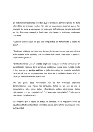 En materia internacional se considera que no existe una definición propia de] delito
informático, sin embargo muchos han sido los esfuerzos de expertos que se han
ocupado del tema, y aun cuando no existe una definición con carácter universal,
se han formulado conceptos funcionales atendiendo a realidades nacionales
concretas.
"Cualquier acción ilegal en que una computadora es herramienta u objeto del
delito".
"Cualquier incidente asociado con tecnología de cómputo en que una víctima
sufre o puede sufrir pérdida y una intromisión intencional, propiciando o pudiendo
propiciar una ganancia".
"Delito electrónico ", en un sentido amplio es cualquier conducta criminal que en
su realización hace uso de la tecnología electrónica, ya sea como método, medio
o fin y que, en un sentido estricto, el delito informático, es cualquier acto lícito
penal en el que las computadoras, sus técnicas y funciones desempeñan un
papel, ya sea como método, medio o fin".
Por otra parte, debe mencionarse que se han formulado diferentes
denominaciones para indicar las conductas ilícitas en las que se usa la
computadora, tales como delitos informáticos", delitos electrónicos, delitos
relacionados con las computadoras", "crímenes por computadora". "delincuencia
relacionada con el ordenador".
Es evidente que el objeto de todos los estudios, es la regulación penal de
aquellas actitudes antijurídicas estimadas graves, como último recurso para evitar
su impunidad.
 