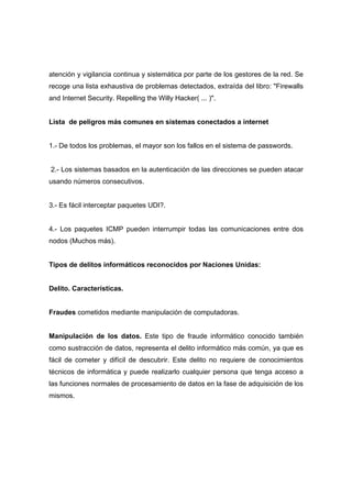 atención y vigilancia continua y sistemática por parte de los gestores de la red. Se
recoge una lista exhaustiva de problemas detectados, extraída del libro: "Firewalls
and Internet Security. Repelling the Willy Hacker( ... )".
Lista de peligros más comunes en sistemas conectados a internet
1.- De todos los problemas, el mayor son los fallos en el sistema de passwords.
2.- Los sistemas basados en la autenticación de las direcciones se pueden atacar
usando números consecutivos.
3.- Es fácil interceptar paquetes UDI?.
4.- Los paquetes ICMP pueden interrumpir todas las comunicaciones entre dos
nodos (Muchos más).
Tipos de delitos informáticos reconocidos por Naciones Unidas:
Delito. Características.
Fraudes cometidos mediante manipulación de computadoras.
Manipulación de los datos. Este tipo de fraude informático conocido también
como sustracción de datos, representa el delito informático más común, ya que es
fácil de cometer y difícil de descubrir. Este delito no requiere de conocimientos
técnicos de informática y puede realizarlo cualquier persona que tenga acceso a
las funciones normales de procesamiento de datos en la fase de adquisición de los
mismos.
 