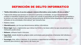 DEFINICIÓN DE DELITO INFORMATICO
• “Delito informático es el uso de cualquier sistema informático como medio o fin de un delito ”
• “toda acción dolosa que provoca un perjuicio a personas o entidades, sin que necesariamente
conlleve un beneficio material para su autor aun cuando no perjudique de forma directa o inmediata a
la víctima y en cuya comisión intervienen necesariamente de forma activa dispositivos habitualmente
utilizados en las actividades informáticas” por Camacho loza
• Palabras claves:
• Ciberdelicuencia, son los que denominamos delitos informáticos
• Marco legal, leyes y reglamentos que indican los limites y las bases sobre las que una persona o una
institución puede actuar
• Malware, software hostil o intrusivo
• Seguridad, estado donde los peligros están controlados para preservar el bienestar del individuo o
comunidad
• Tecnología, Arte, oficio o destreza. Es un proceso o capacidad de transformar o combinar algo
existente para construir algo nuevo o de nuevo uso
 