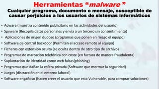 Herramientas “malware ”
Cualquier programa, documento o mensaje, susceptible de
causar perjuicios a los usuarios de sistemas informáticos
• Adware (muestra contenido publicitario en las actividades del usuario)
• Spyware (Recopila datos personales y envía a un tercero sin consentimiento)
• Aplicaciones de origen dudoso (programas que ponen en riesgo el equipo)
• Software de control backdoor (Permiten el acceso remoto al equipo)
• Ficheros con extensión oculta (se oculta dentro de otro tipo de archivo)
• Programas de marcación telefónica con coste (en factura de manera fraudulenta)
• Suplantación de identidad como web falsas(phishing)
• Programas que dañan la esfera privada (Software que mermar la seguridad)
• Juegos (distracción en el entorno laboral)
• Software engañoso (hacen creer el usuario que esta Vulnerable, para comprar soluciones)
 