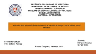 REPÚBLICA BOLIVARIANA DE VENEZUELA
UNIVERSIDAD BICENTENARIA DE ARAGUA
VIVERRECTORADO - ACÁDEMICO
FACULTAD DE CIENCIAS JURÍDICAS Y POLÍTICAS
ESCUELA DE DERECHO
CATEDRA – INFORMATICA
Facilitador Virtual:
ING. Mirlenis Ramos
Alumna:
Márquez Magalys
CI: 12545603
Ciudad Guayana, febrero 2023
Aplicación de la ley contra Delitos Informáticos en los sitios de trabajo. Caso de estudio: Sector
educativo"
 