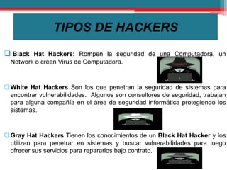 TIPOS DE HACKERS
 Black Hat Hackers: Rompen la seguridad de una Computadora, un
Network o crean Virus de Computadora.
White Hat Hackers Son los que penetran la seguridad de sistemas para
encontrar vulnerabilidades. Algunos son consultores de seguridad, trabajan
para alguna compañía en el área de seguridad informática protegiendo los
sistemas.
Gray Hat Hackers Tienen los conocimientos de un Black Hat Hacker y los
utilizan para penetrar en sistemas y buscar vulnerabilidades para luego
ofrecer sus servicios para repararlos bajo contrato.
 