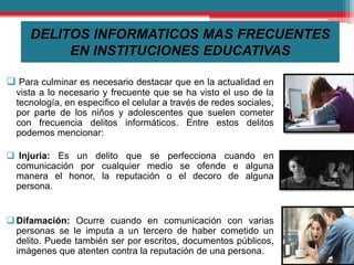 DELITOS INFORMATICOS MAS FRECUENTES
EN INSTITUCIONES EDUCATIVAS
 Para culminar es necesario destacar que en la actualidad en
vista a lo necesario y frecuente que se ha visto el uso de la
tecnología, en especifico el celular a través de redes sociales,
por parte de los niños y adolescentes que suelen cometer
con frecuencia delitos informáticos. Entre estos delitos
podemos mencionar:
 Injuria: Es un delito que se perfecciona cuando en
comunicación por cualquier medio se ofende e alguna
manera el honor, la reputación o el decoro de alguna
persona.
 Difamación: Ocurre cuando en comunicación con varias
personas se le imputa a un tercero de haber cometido un
delito. Puede también ser por escritos, documentos públicos,
imágenes que atenten contra la reputación de una persona.
 