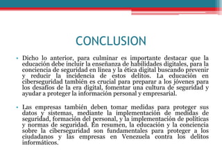 CONCLUSION
• Dicho lo anterior, para culminar es importante destacar que la
educación debe incluir la enseñanza de habilidades digitales, para la
conciencia de seguridad en línea y la ética digital buscando prevenir
y reducir la incidencia de estos delitos. La educación en
ciberseguridad también es crucial para preparar a los jóvenes para
los desafíos de la era digital, fomentar una cultura de seguridad y
ayudar a proteger la información personal y empresarial.
• Las empresas también deben tomar medidas para proteger sus
datos y sistemas, mediante la implementación de medidas de
seguridad, formación del personal, y la implementación de políticas
y normas de seguridad. En resumen, la educación y la conciencia
sobre la ciberseguridad son fundamentales para proteger a los
ciudadanos y las empresas en Venezuela contra los delitos
informáticos.
 