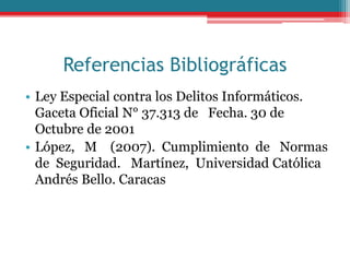 Referencias Bibliográficas
• Ley Especial contra los Delitos Informáticos.
Gaceta Oficial N° 37.313 de Fecha. 30 de
Octubre de 2001
• López, M (2007). Cumplimiento de Normas
de Seguridad. Martínez, Universidad Católica
Andrés Bello. Caracas
 