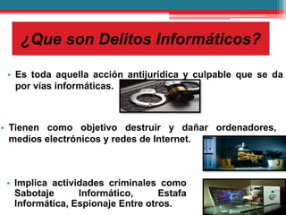 ¿Que son Delitos Informáticos?
• Es toda aquella acción antijurídica y culpable que se da
por vías informáticas.
• Implica actividades criminales como
Sabotaje Informático, Estafa
Informática, Espionaje Entre otros.
• Tienen como objetivo destruir y dañar ordenadores,
medios electrónicos y redes de Internet.
 