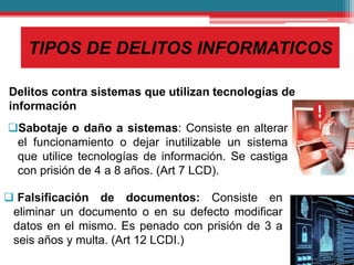 TIPOS DE DELITOS INFORMATICOS
Delitos contra sistemas que utilizan tecnologías de
información
Sabotaje o daño a sistemas: Consiste en alterar
el funcionamiento o dejar inutilizable un sistema
que utilice tecnologías de información. Se castiga
con prisión de 4 a 8 años. (Art 7 LCD).
 Falsificación de documentos: Consiste en
eliminar un documento o en su defecto modificar
datos en el mismo. Es penado con prisión de 3 a
seis años y multa. (Art 12 LCDI.)
 