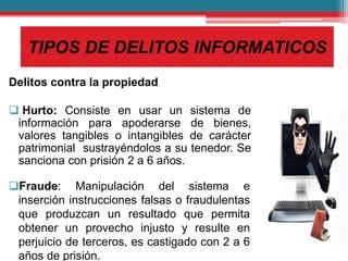 TIPOS DE DELITOS INFORMATICOS
Delitos contra la propiedad
 Hurto: Consiste en usar un sistema de
información para apoderarse de bienes,
valores tangibles o intangibles de carácter
patrimonial sustrayéndolos a su tenedor. Se
sanciona con prisión 2 a 6 años.
Fraude: Manipulación del sistema e
inserción instrucciones falsas o fraudulentas
que produzcan un resultado que permita
obtener un provecho injusto y resulte en
perjuicio de terceros, es castigado con 2 a 6
años de prisión.
 