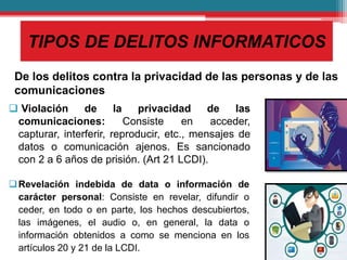 TIPOS DE DELITOS INFORMATICOS
De los delitos contra la privacidad de las personas y de las
comunicaciones
 Violación de la privacidad de las
comunicaciones: Consiste en acceder,
capturar, interferir, reproducir, etc., mensajes de
datos o comunicación ajenos. Es sancionado
con 2 a 6 años de prisión. (Art 21 LCDI).
Revelación indebida de data o información de
carácter personal: Consiste en revelar, difundir o
ceder, en todo o en parte, los hechos descubiertos,
las imágenes, el audio o, en general, la data o
información obtenidos a como se menciona en los
artículos 20 y 21 de la LCDI.
 