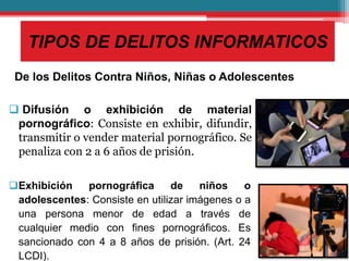 TIPOS DE DELITOS INFORMATICOS
De los Delitos Contra Niños, Niñas o Adolescentes
 Difusión o exhibición de material
pornográfico: Consiste en exhibir, difundir,
transmitir o vender material pornográfico. Se
penaliza con 2 a 6 años de prisión.
Exhibición pornográfica de niños o
adolescentes: Consiste en utilizar imágenes o a
una persona menor de edad a través de
cualquier medio con fines pornográficos. Es
sancionado con 4 a 8 años de prisión. (Art. 24
LCDI).
 