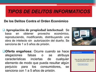 TIPOS DE DELITOS INFORMATICOS
De los Delitos Contra el Orden Económico
 Apropiación de propiedad intelectual: Se
basa en obtener provecho económico,
reproduciendo, modificando, distribuyendo una
obra de intelecto sin autorización del dueño. Se
sanciona de 1 a 5 años de prisión.
Oferta engañosa: Ocurre cuando se hace
alegaciones falsas o se atribuya
características inciertas de cualquier
elemento de modo que pueda resultar algún
perjuicio para los consumidores, se
sanciona con 1 a 5 años de prisión.
 