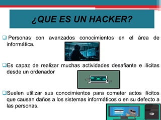 ¿QUE ES UN HACKER?
 Personas con avanzados conocimientos en el área de
informática.
Es capaz de realizar muchas actividades desafiante e ilícitas
desde un ordenador
Suelen utilizar sus conocimientos para cometer actos ilícitos
que causan daños a los sistemas informáticos o en su defecto a
las personas.
 