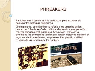 PHREAKERS

Personas que intentan usar la tecnología para explorar y/o
controlar los sistemas telefónicos.
Originalmente, este término se refería a los usuarios de las
conocidas "blue boxes" (dispositivos electrónicos que permitían
realizar llamadas gratuitamente). Ahora bien, como en la
actualidad las compañías telefónicas utilizan sistemas digitales en
lugar de electromecánicos, los phreaks han pasado a utilizar
muchas de las técnicas de los hackers.
 