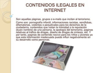 CONTENIDOS ILEGALES EN
              INTERNET
Son aquellas páginas, grupos o e-mails que incitan al terrorismo.
Como son: pornografía infantil, informaciones racistas, xenófobas,
difamatorias, violentas o perjudícales para los derechos de la
ciudadanía, contenidos que violan la intimidad o la reputación
(buen nombre) de una persona, la apología del terrorismo, paginas
relativas al tráfico de drogas, diseño de drogas de síntesis, etc. Y
por tanto, paginas de contenido nocivo para los niños y jóvenes ya
que esta información inadecuada puede influir negativamente en
su desarrollo como personas.
 