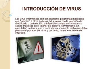 INTRODUCCIÓN DE VIRUS

Los Virus Informáticos son sencillamente programas maliciosos
que “infectan” a otros archivos del sistema con la intención de
modificarlo o dañarlo. Dicha infección consiste en incrustar su
código malicioso en el interior del archivo (normalmente un
ejecutable) de forma que a partir de ese momento dicho ejecutable
pasa a ser portador del virus y por tanto, una nueva fuente de
infección.
 