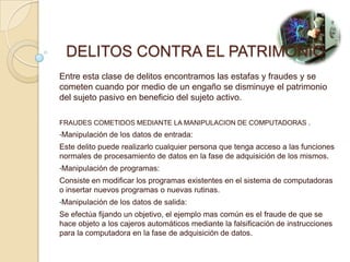 DELITOS CONTRA EL PATRIMONIO
Entre esta clase de delitos encontramos las estafas y fraudes y se
cometen cuando por medio de un engaño se disminuye el patrimonio
del sujeto pasivo en beneficio del sujeto activo.

FRAUDES COMETIDOS MEDIANTE LA MANIPULACION DE COMPUTADORAS .
•Manipulación   de los datos de entrada:
Este delito puede realizarlo cualquier persona que tenga acceso a las funciones
normales de procesamiento de datos en la fase de adquisición de los mismos.
•Manipulación   de programas:
Consiste en modificar los programas existentes en el sistema de computadoras
o insertar nuevos programas o nuevas rutinas.
•Manipulación   de los datos de salida:
Se efectúa fijando un objetivo, el ejemplo mas común es el fraude de que se
hace objeto a los cajeros automáticos mediante la falsificación de instrucciones
para la computadora en la fase de adquisición de datos.
 