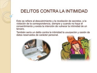 DELITOS CONTRA LA INTIMIDAD

Esto se refiere al descubrimiento y la revelación de secretos, a la
violación de la correspondencia, siempre y cuando no haya el
consentimiento y exista la intención de vulnerar la intimidad de un
tercero.
También sería un delito contra la intimidad la usurpación y cesión de
datos reservados de carácter personal.
 