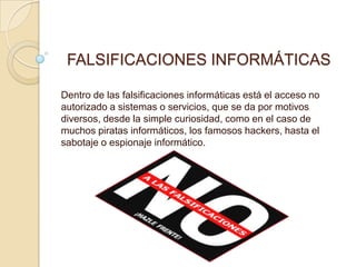 FALSIFICACIONES INFORMÁTICAS

Dentro de las falsificaciones informáticas está el acceso no
autorizado a sistemas o servicios, que se da por motivos
diversos, desde la simple curiosidad, como en el caso de
muchos piratas informáticos, los famosos hackers, hasta el
sabotaje o espionaje informático.
 
