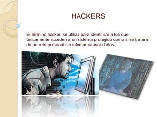 HACKERS

El término hacker, se utiliza para identificar a los que
únicamente acceden a un sistema protegido como si se tratara
de un reto personal sin intentar causar daños.
 