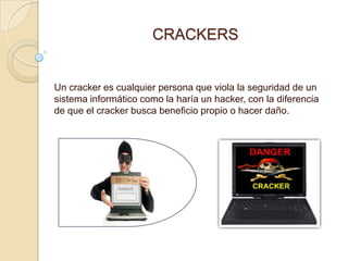 CRACKERS


Un cracker es cualquier persona que viola la seguridad de un
sistema informático como la haría un hacker, con la diferencia
de que el cracker busca beneficio propio o hacer daño.
 